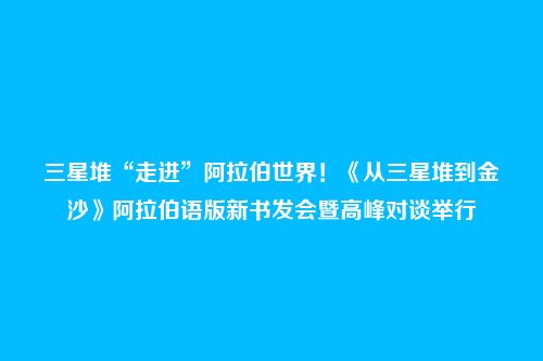 三星堆“走进”阿拉伯世界!《从三星堆到金沙》阿拉伯语版新书发会暨高峰对谈举行
