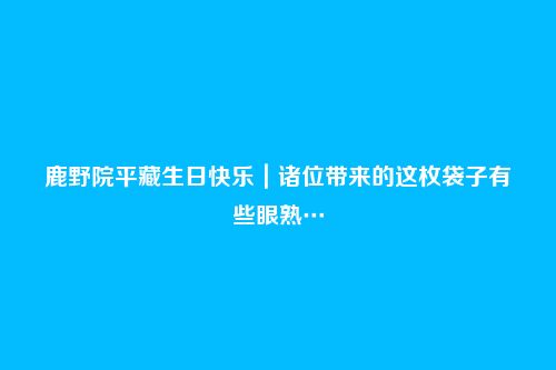 鹿野院平藏生日快乐|诸位带来的这枚袋子有些眼熟…