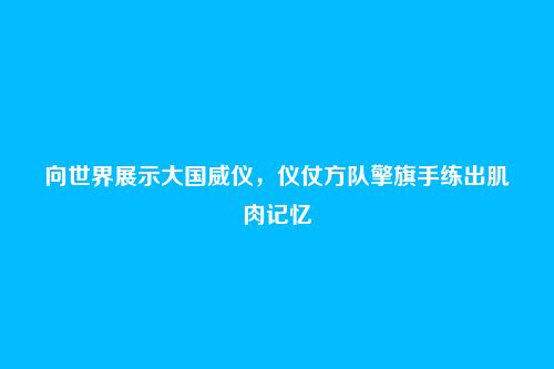 向世界展示大国威仪,仪仗方队擎旗手练出肌肉记忆