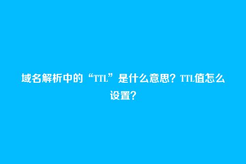 域名解析中的“TTL”是什么意思?TTL值怎么设置?
