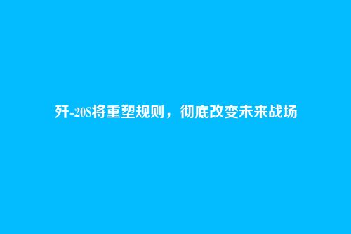 歼-20S将重塑规则,彻底改变未来战场