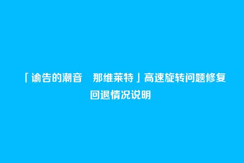 「谕告的潮音・那维莱特」高速旋转问题修复回退情况说明
