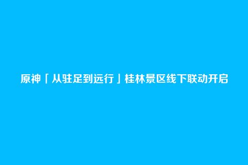 原神「从驻足到远行」桂林景区线下联动开启