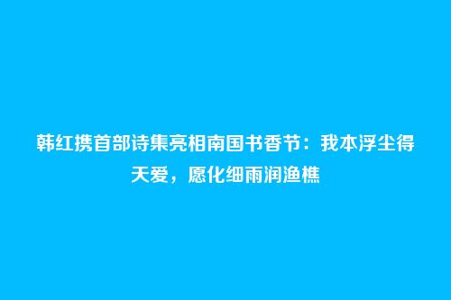 韩红携首部诗集亮相南国书香节:我本浮尘得天爱,愿化细雨润渔樵