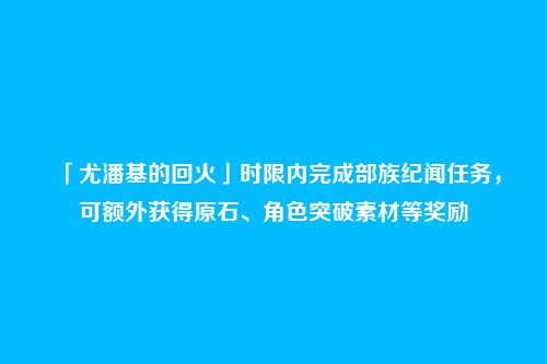 「尤潘基的回火」时限内完成部族纪闻任务,可额外获得原石、角色突破素材等奖励