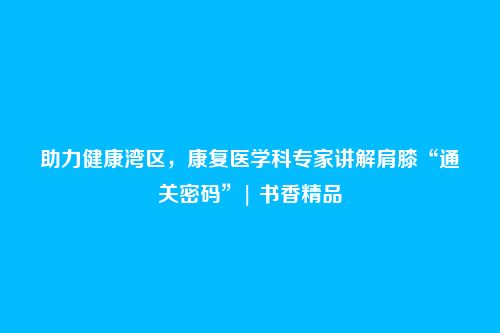 助力健康湾区,康复医学科专家讲解肩膝“通关密码”| 书香精品