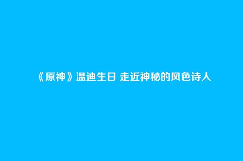 《原神》温迪生日 走近神秘的风色诗人
