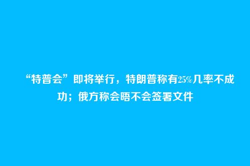 “特普会”即将举行,特朗普称有25%几率不成功;俄方称会晤不会签署文件