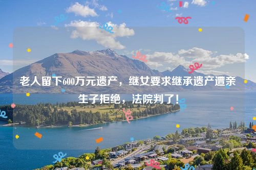 老人留下600万元遗产,继女要求继承遗产遭亲生子拒绝,法院判了!