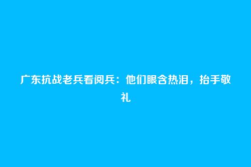 广东抗战老兵看阅兵:他们眼含热泪,抬手敬礼