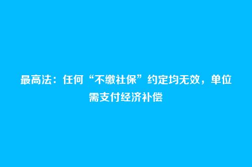 最高法:任何“不缴社保”约定均无效,单位需支付经济补偿
