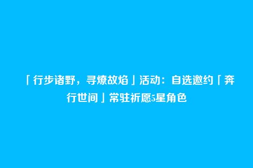 「行步诸野,寻燎故焰」活动:自选邀约「奔行世间」常驻祈愿5星角色