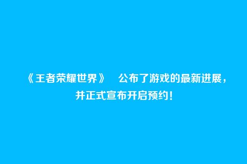 《王者荣耀世界》公布了游戏的最新进展,并正式宣布开启预约!