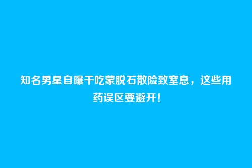 知名男星自曝干吃蒙脱石散险致窒息,这些用药误区要避开!
