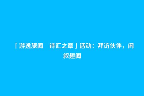 「游逸旅闻・诗汇之章」活动:拜访伙伴,闲叙趣闻