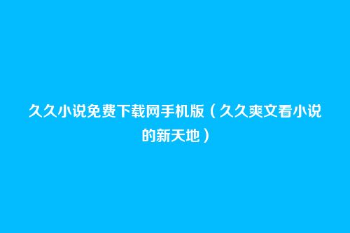 久久小说免费下载网手机版(久久爽文看小说的新天地)