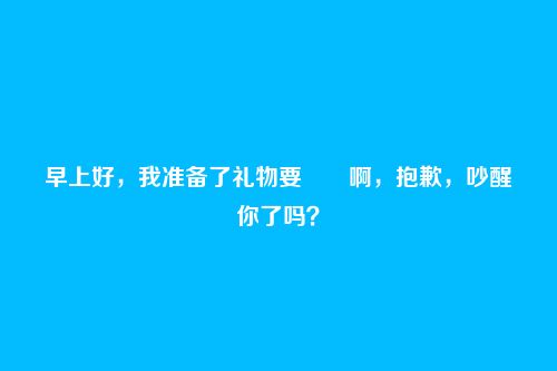 早上好,我准备了礼物要――啊,抱歉,吵醒你了吗?