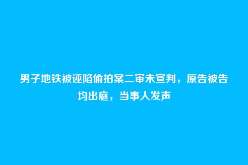 男子地铁被诬陷偷拍案二审未宣判,原告被告均出庭,当事人发声
