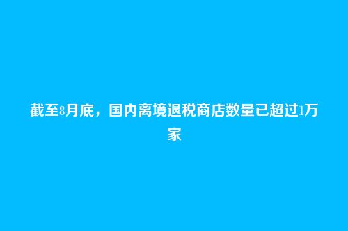 截至8月底，国内离境退税商店数量已超过1万家