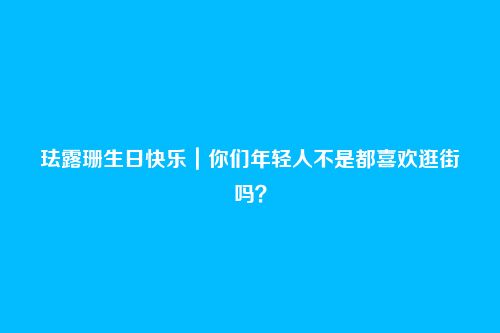 珐露珊生日快乐|你们年轻人不是都喜欢逛街吗?