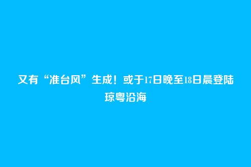 又有“准台风”生成!或于17日晚至18日晨登陆琼粤沿海