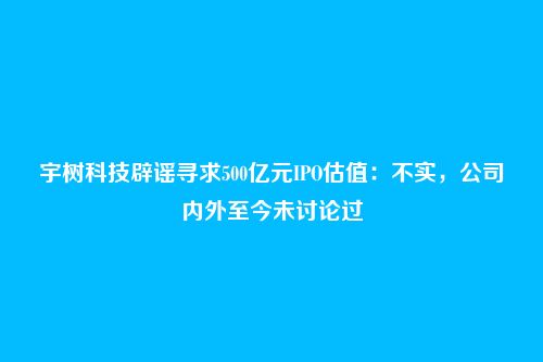 宇树科技辟谣寻求500亿元IPO估值:不实,公司内外至今未讨论过