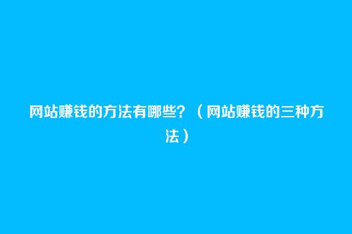 网站赚钱的方法有哪些?(网站赚钱的三种方法)