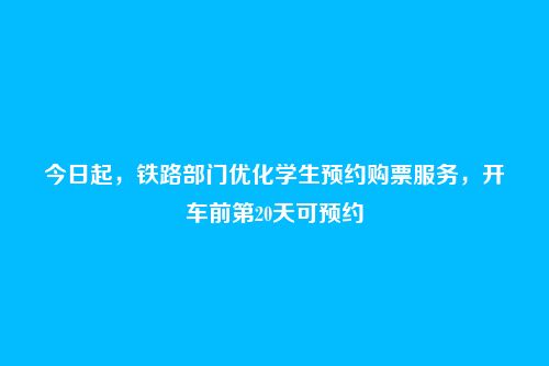 今日起,铁路部门优化学生预约购票服务,开车前第20天可预约
