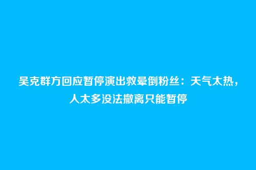 吴克群方回应暂停演出救晕倒粉丝:天气太热,人太多没法撤离只能暂停
