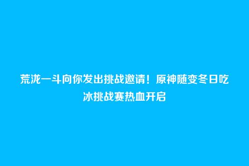 荒泷一斗向你发出挑战邀请!原神随变冬日吃冰挑战赛热血开启