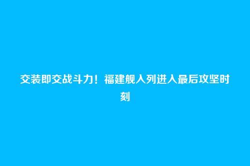 交装即交战斗力!福建舰入列进入最后攻坚时刻