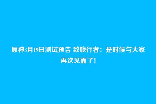 原神3月19日测试预告 致旅行者:是时候与大家再次见面了!