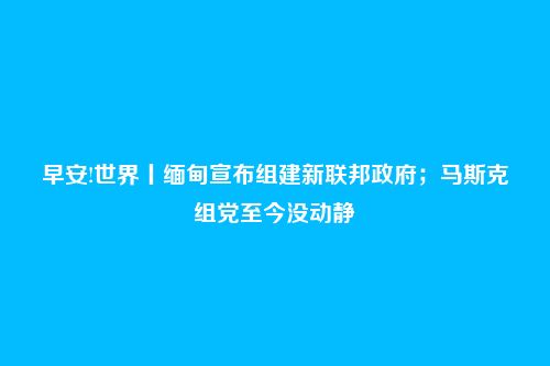 早安!世界丨缅甸宣布组建新联邦政府;马斯克组党至今没动静