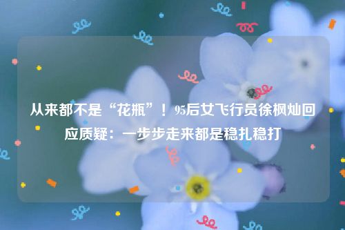 从来都不是“花瓶”!95后女飞行员徐枫灿回应质疑:一步步走来都是稳扎稳打