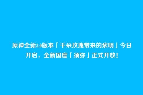 原神全新3.0版本「千朵玫瑰带来的黎明」今日开启,全新国度「须弥」正式开放!
