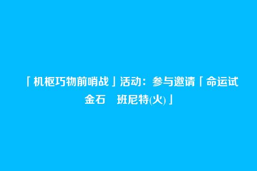 「机枢巧物前哨战」活动:参与邀请「命运试金石・班尼特(火)」