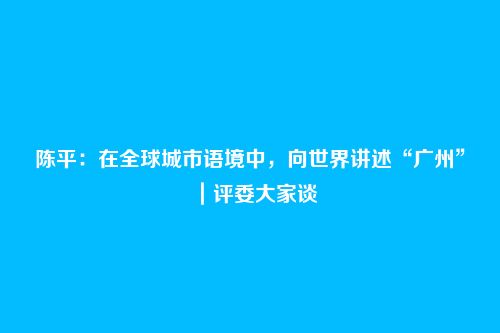 陈平:在全球城市语境中,向世界讲述“广州”|评委大家谈