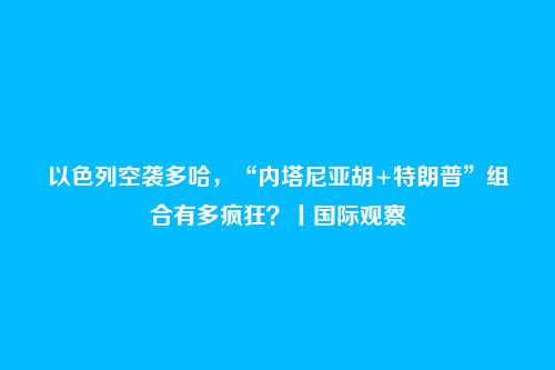 以色列空袭多哈,“内塔尼亚胡+特朗普”组合有多疯狂?丨国际观察