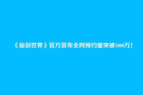 《仙剑世界》官方宣布全网预约量突破1000万!