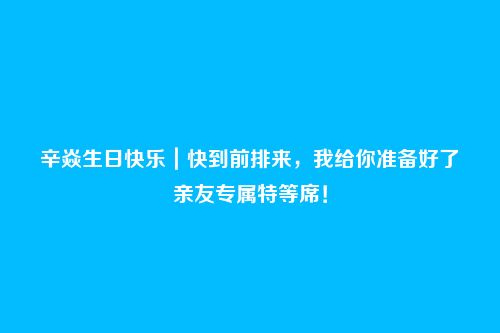 辛焱生日快乐|快到前排来,我给你准备好了亲友专属特等席!