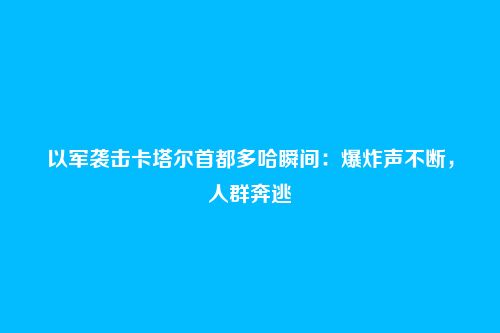 以军袭击卡塔尔首都多哈瞬间:爆炸声不断,人群奔逃