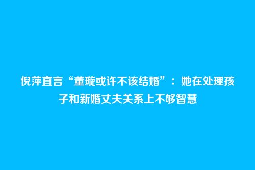 倪萍直言“董璇或许不该结婚”:她在处理孩子和新婚丈夫关系上不够智慧