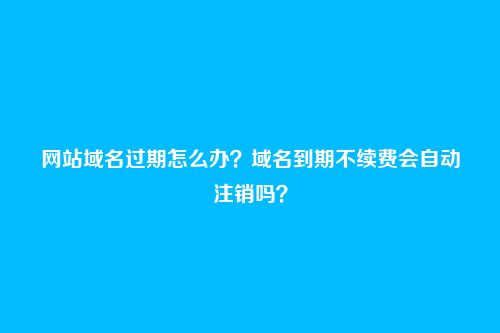 网站域名过期怎么办?域名到期不续费会自动注销吗?