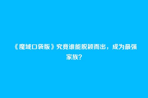 《魔域口袋版》究竟谁能脱颖而出,成为最强家族?