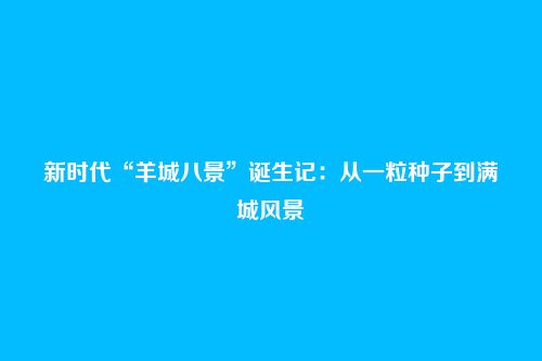 新时代“羊城八景”诞生记:从一粒种子到满城风景
