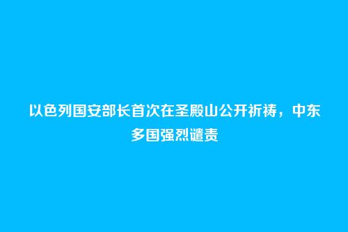 以色列国安部长首次在圣殿山公开祈祷,中东多国强烈谴责