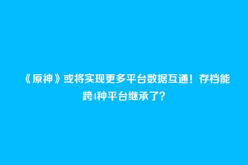 《原神》或将实现更多平台数据互通!存档能跨4种平台继承了?