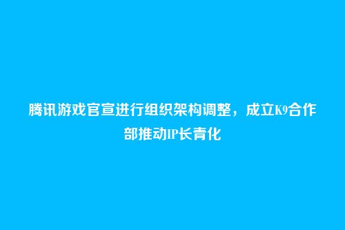 腾讯游戏官宣进行组织架构调整,成立K9合作部推动IP长青化