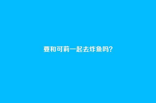 要和可莉一起去炸鱼吗?