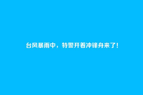台风暴雨中,特警开着冲锋舟来了!